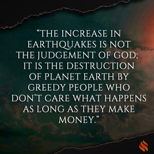 “The increase in earthquakes is not the judgement of God; it is the destruction of Planet Earth by greedy people who don’t care what happens as long as they make money.”