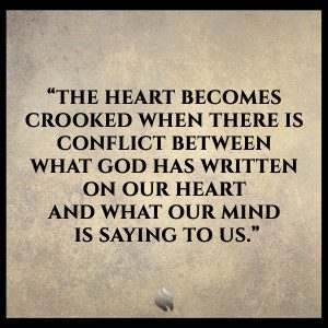 The heart becomes crooked when there is conflict between what God has written on our heart and what our mind is saying to us