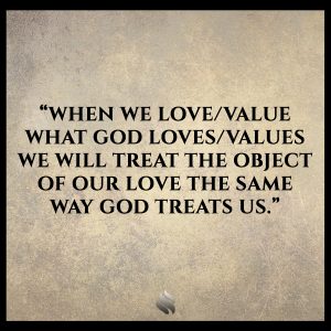 When we love/value what God loves/values we will treat the object of our love the same way God treats us.