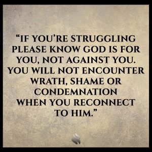 If you’re struggling please know God is for you, not against you. You will not encounter wrath, shame or condemnation when you reconnect to Him.