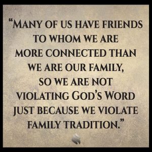 Many of us have friends to whom we are more connected than we are our family, so we are not violating God’s Word just because we violate family tradition.