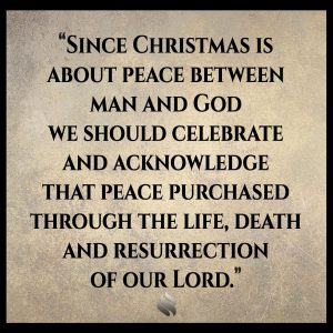 Since Christmas is about peace between man and God we should celebrate and acknowledge that peace purchased through the life, death and resurrection of our Lord. 