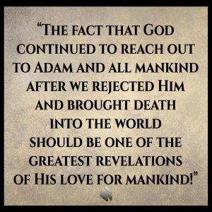 The fact that God continued to reach out to Adam and all mankind after we rejected Him and brought death into the world should be one of the greatest revelations of His love for mankind!