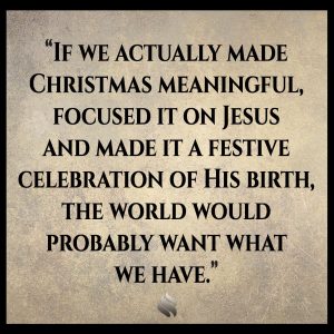 If we actually made Christmas meaningful, focused it on Jesus and made it a festive celebration of His birth, the world would probably want what we have. 