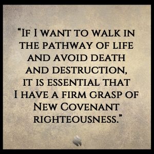 “If I want to walk in the pathway of life and avoid death and destruction, it is essential that I have a firm grasp of New Covenant righteousness.”