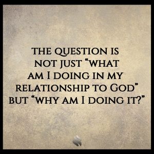 the question is  not just “what am I doing in my  relationship to God” but “why am I doing it?”