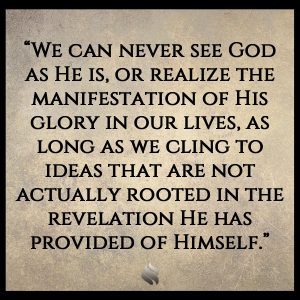 “We can never see God as He is, or realize the manifestation of His glory in our lives, as long as we cling to ideas that are not actually rooted in the revelation He has provided of Himself.”