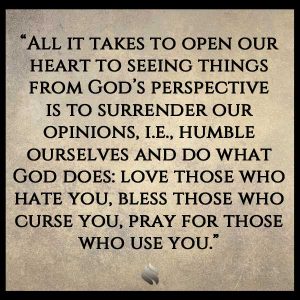 All it takes to open our heart to seeing things from God’s perspective is to surrender our opinions, i.e., humble ourselves and do what God does: love those who hate you, bless those who curse you, pray for those who use you.