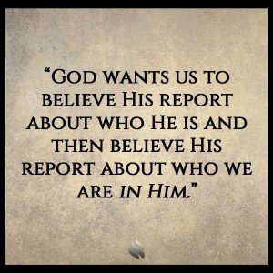 God wants us to believe His report about who He is and then believe His report about who we are in Him.