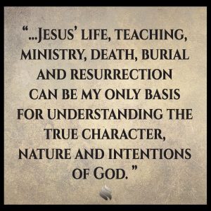 Jesus’ life, teaching, ministry, death, burial and resurrection can be my only basis for understanding the true character, nature and intentions of God. 