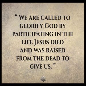 We are called to glorify God by participating in the life Jesus died and was raised from the dead to give us.