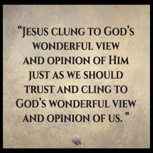 Jesus clung to God’s wonderful view and opinion of Him just as we should trust and cling to God’s wonderful view and opinion of us.