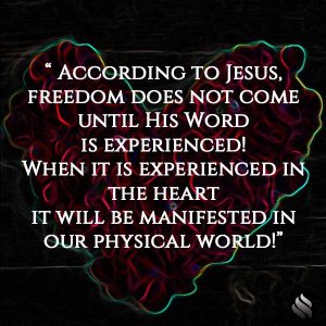 According to Jesus, freedom does not come until His Word is experienced! When it is experienced in the heart it will be manifested in our physical world!