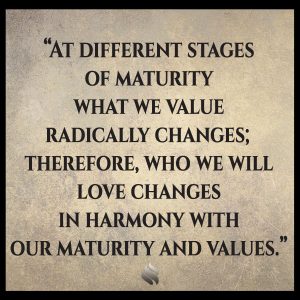 At different stages of maturity what we value radically changes; therefore, who we will love changes in harmony with our maturity and values.