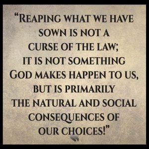 Reaping what we have sown is not a curse of the law; it is not something God makes happen to us, but is primarily the natural and social consequences of our choices!