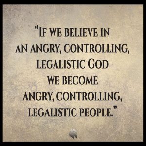  If we believe in an angry, controlling, legalistic God we become angry, controlling, legalistic people. 